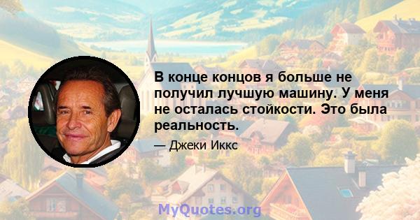 В конце концов я больше не получил лучшую машину. У меня не осталась стойкости. Это была реальность.