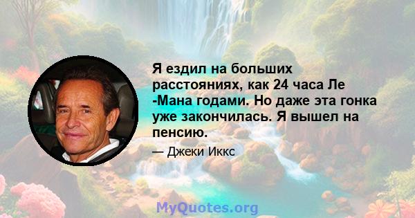 Я ездил на больших расстояниях, как 24 часа Ле -Мана годами. Но даже эта гонка уже закончилась. Я вышел на пенсию.