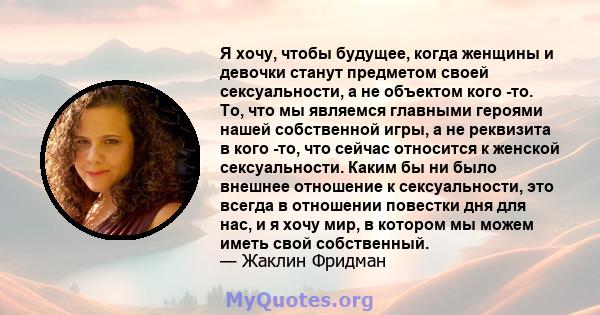 Я хочу, чтобы будущее, когда женщины и девочки станут предметом своей сексуальности, а не объектом кого -то. То, что мы являемся главными героями нашей собственной игры, а не реквизита в кого -то, что сейчас относится к 