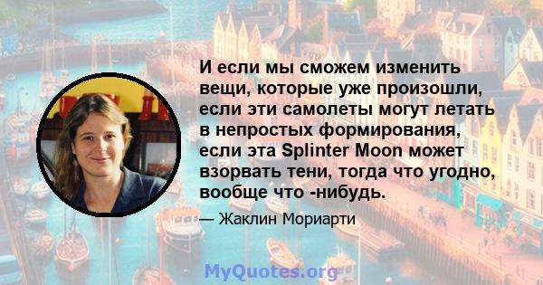 И если мы сможем изменить вещи, которые уже произошли, если эти самолеты могут летать в непростых формирования, если эта Splinter Moon может взорвать тени, тогда что угодно, вообще что -нибудь.