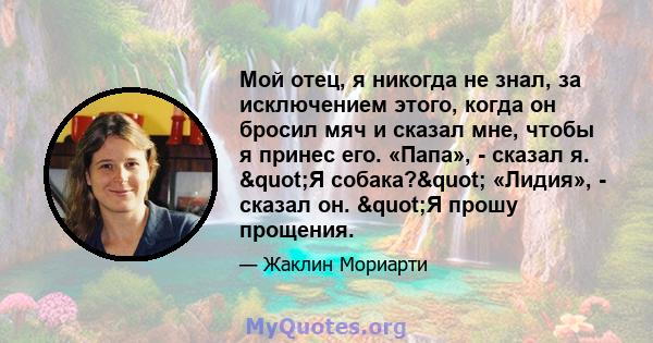 Мой отец, я никогда не знал, за исключением этого, когда он бросил мяч и сказал мне, чтобы я принес его. «Папа», - сказал я. "Я собака?" «Лидия», - сказал он. "Я прошу прощения.