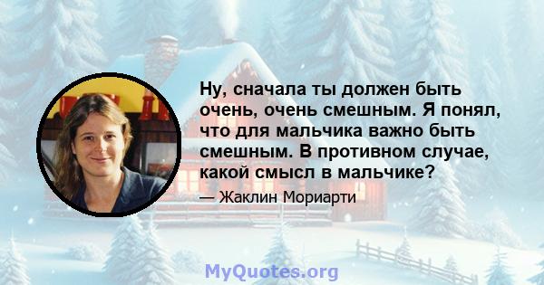 Ну, сначала ты должен быть очень, очень смешным. Я понял, что для мальчика важно быть смешным. В противном случае, какой смысл в мальчике?