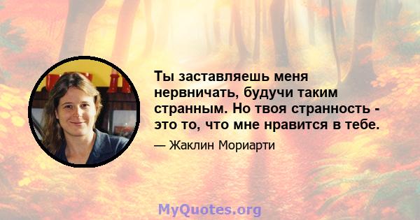 Ты заставляешь меня нервничать, будучи таким странным. Но твоя странность - это то, что мне нравится в тебе.