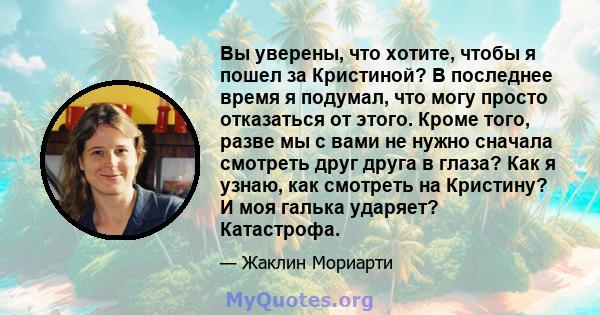 Вы уверены, что хотите, чтобы я пошел за Кристиной? В последнее время я подумал, что могу просто отказаться от этого. Кроме того, разве мы с вами не нужно сначала смотреть друг друга в глаза? Как я узнаю, как смотреть