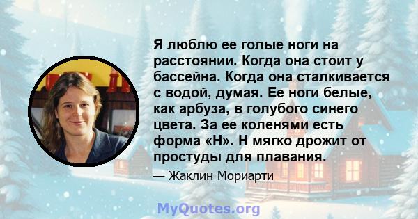 Я люблю ее голые ноги на расстоянии. Когда она стоит у бассейна. Когда она сталкивается с водой, думая. Ее ноги белые, как арбуза, в голубого синего цвета. За ее коленями есть форма «H». H мягко дрожит от простуды для