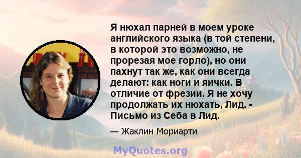 Я нюхал парней в моем уроке английского языка (в той степени, в которой это возможно, не прорезая мое горло), но они пахнут так же, как они всегда делают: как ноги и яички. В отличие от фрезии. Я не хочу продолжать их