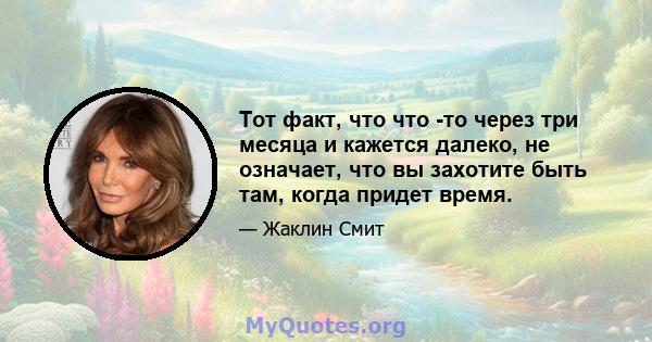 Тот факт, что что -то через три месяца и кажется далеко, не означает, что вы захотите быть там, когда придет время.