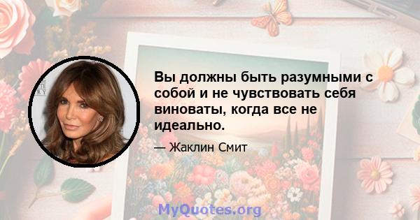 Вы должны быть разумными с собой и не чувствовать себя виноваты, когда все не идеально.