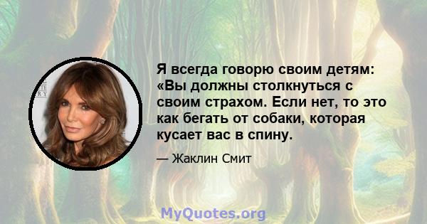 Я всегда говорю своим детям: «Вы должны столкнуться с своим страхом. Если нет, то это как бегать от собаки, которая кусает вас в спину.