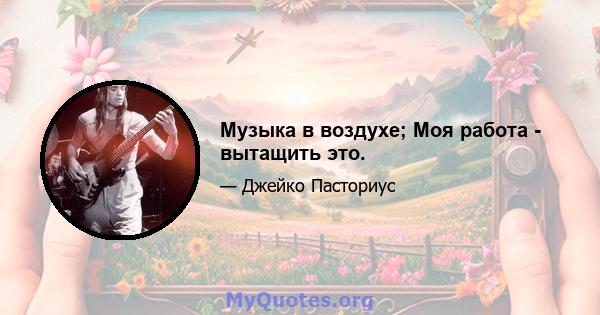 Музыка в воздухе; Моя работа - вытащить это.