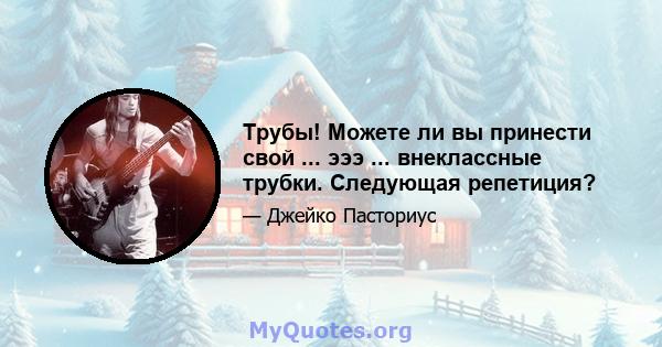 Трубы! Можете ли вы принести свой ... эээ ... внеклассные трубки. Следующая репетиция?