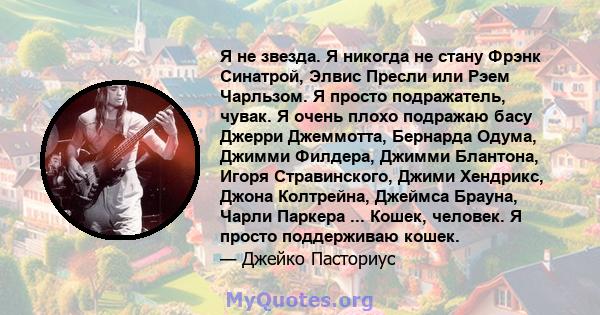 Я не звезда. Я никогда не стану Фрэнк Синатрой, Элвис Пресли или Рэем Чарльзом. Я просто подражатель, чувак. Я очень плохо подражаю басу Джерри Джеммотта, Бернарда Одума, Джимми Филдера, Джимми Блантона, Игоря