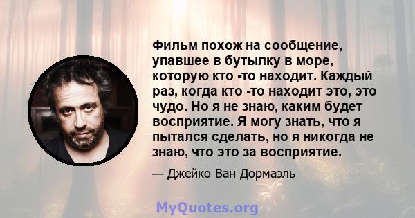 Фильм похож на сообщение, упавшее в бутылку в море, которую кто -то находит. Каждый раз, когда кто -то находит это, это чудо. Но я не знаю, каким будет восприятие. Я могу знать, что я пытался сделать, но я никогда не