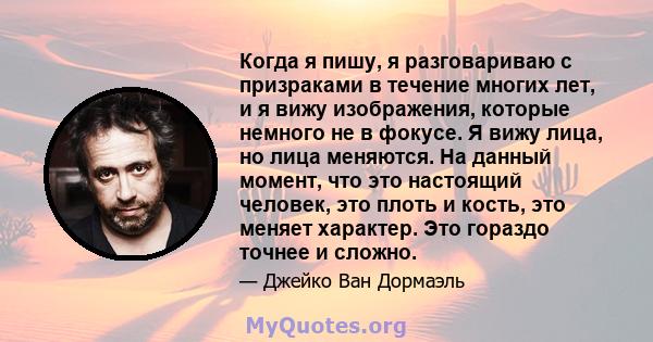 Когда я пишу, я разговариваю с призраками в течение многих лет, и я вижу изображения, которые немного не в фокусе. Я вижу лица, но лица меняются. На данный момент, что это настоящий человек, это плоть и кость, это