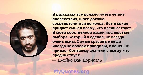 В рассказах все должно иметь четкие последствия, и все должно сосредоточиться до конца. Все в конце придаст смысл всему, что предшествует. В моей собственной жизни последствия выбора, который я сделал, не всегда очень