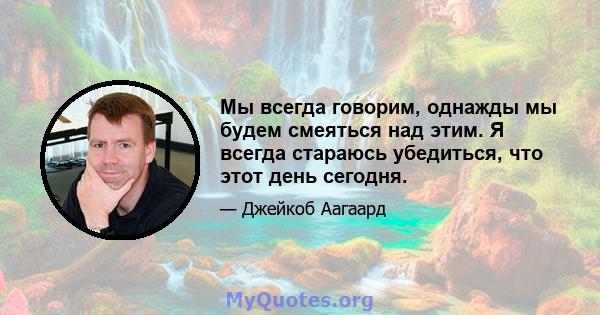 Мы всегда говорим, однажды мы будем смеяться над этим. Я всегда стараюсь убедиться, что этот день сегодня.