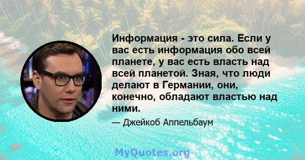 Информация - это сила. Если у вас есть информация обо всей планете, у вас есть власть над всей планетой. Зная, что люди делают в Германии, они, конечно, обладают властью над ними.