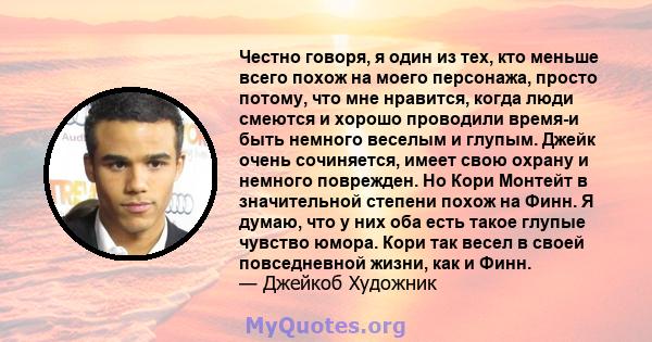 Честно говоря, я один из тех, кто меньше всего похож на моего персонажа, просто потому, что мне нравится, когда люди смеются и хорошо проводили время-и быть немного веселым и глупым. Джейк очень сочиняется, имеет свою