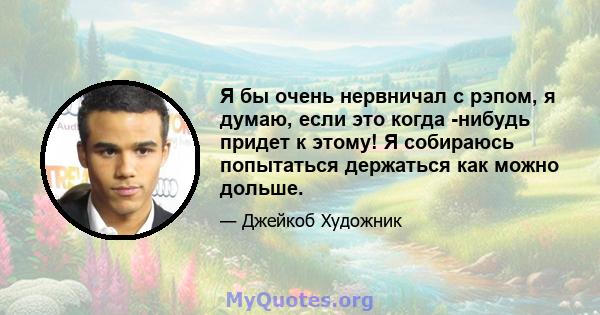 Я бы очень нервничал с рэпом, я думаю, если это когда -нибудь придет к этому! Я собираюсь попытаться держаться как можно дольше.