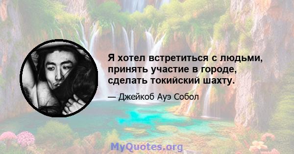 Я хотел встретиться с людьми, принять участие в городе, сделать токийский шахту.