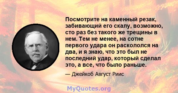 Посмотрите на каменный резак, забивающий его скалу, возможно, сто раз без такого же трещины в нем. Тем не менее, на сотне первого удара он раскололся на два, и я знаю, что это был не последний удар, который сделал это,