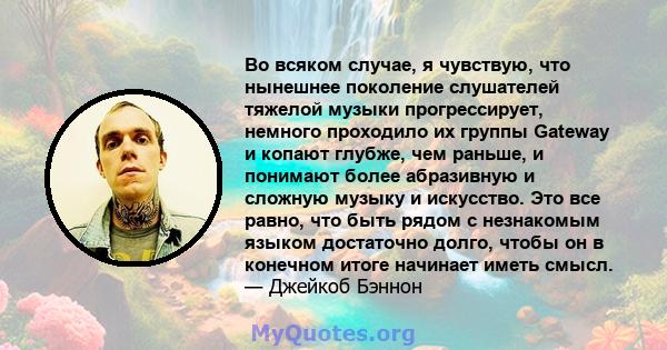 Во всяком случае, я чувствую, что нынешнее поколение слушателей тяжелой музыки прогрессирует, немного проходило их группы Gateway и копают глубже, чем раньше, и понимают более абразивную и сложную музыку и искусство.