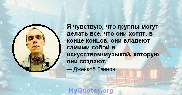 Я чувствую, что группы могут делать все, что они хотят, в конце концов, они владеют самими собой и искусством/музыкой, которую они создают.