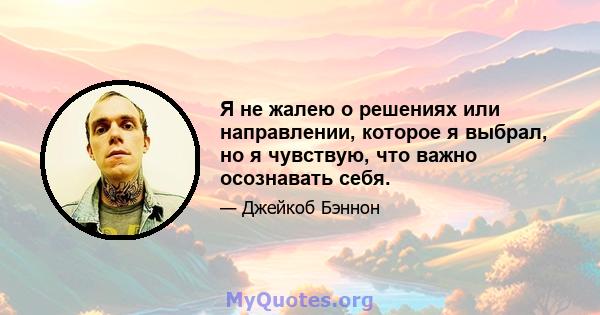 Я не жалею о решениях или направлении, которое я выбрал, но я чувствую, что важно осознавать себя.