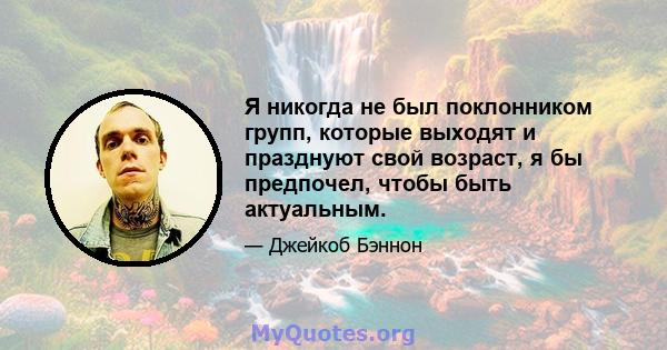 Я никогда не был поклонником групп, которые выходят и празднуют свой возраст, я бы предпочел, чтобы быть актуальным.