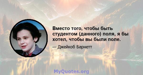 Вместо того, чтобы быть студентом (данного) поля, я бы хотел, чтобы вы были поле.