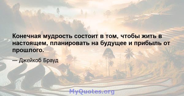 Конечная мудрость состоит в том, чтобы жить в настоящем, планировать на будущее и прибыль от прошлого.