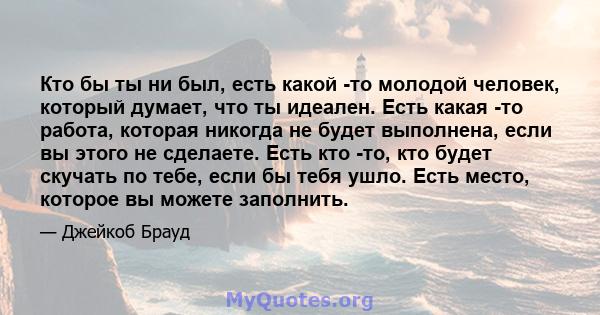 Кто бы ты ни был, есть какой -то молодой человек, который думает, что ты идеален. Есть какая -то работа, которая никогда не будет выполнена, если вы этого не сделаете. Есть кто -то, кто будет скучать по тебе, если бы