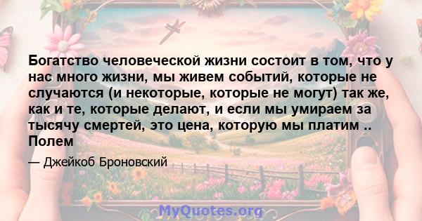 Богатство человеческой жизни состоит в том, что у нас много жизни, мы живем событий, которые не случаются (и некоторые, которые не могут) так же, как и те, которые делают, и если мы умираем за тысячу смертей, это цена,