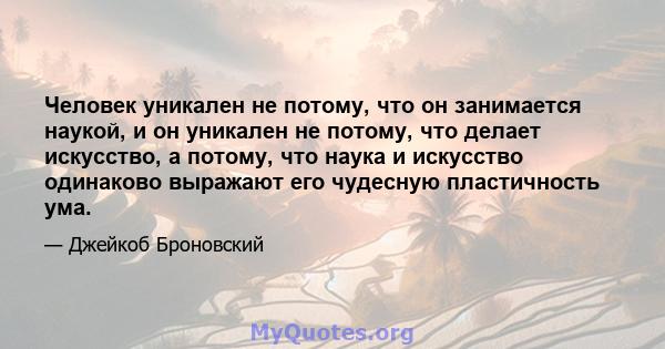 Человек уникален не потому, что он занимается наукой, и он уникален не потому, что делает искусство, а потому, что наука и искусство одинаково выражают его чудесную пластичность ума.