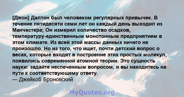 [Джон] Далтон был человеком регулярных привычек. В течение пятидесяти семи лет он каждый день выходил из Манчестера; Он измерил количество осадков, температуру-единственным монотонным предприятием в этом климате. Из