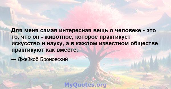 Для меня самая интересная вещь о человеке - это то, что он - животное, которое практикует искусство и науку, а в каждом известном обществе практикуют как вместе.