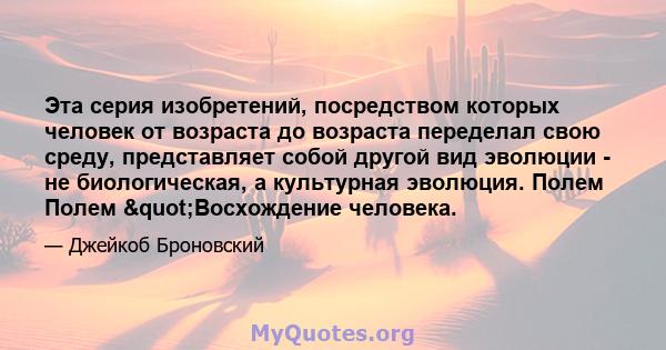 Эта серия изобретений, посредством которых человек от возраста до возраста переделал свою среду, представляет собой другой вид эволюции - не биологическая, а культурная эволюция. Полем Полем "Восхождение человека.