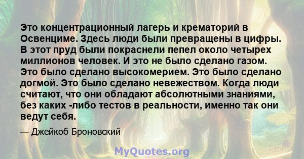 Это концентрационный лагерь и крематорий в Освенциме. Здесь люди были превращены в цифры. В этот пруд были покраснели пепел около четырех миллионов человек. И это не было сделано газом. Это было сделано высокомерием.