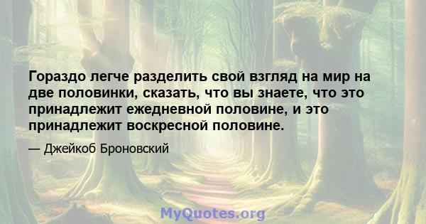 Гораздо легче разделить свой взгляд на мир на две половинки, сказать, что вы знаете, что это принадлежит ежедневной половине, и это принадлежит воскресной половине.