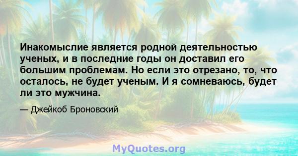 Инакомыслие является родной деятельностью ученых, и в последние годы он доставил его большим проблемам. Но если это отрезано, то, что осталось, не будет ученым. И я сомневаюсь, будет ли это мужчина.