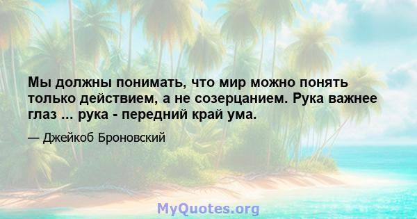 Мы должны понимать, что мир можно понять только действием, а не созерцанием. Рука важнее глаз ... рука - передний край ума.