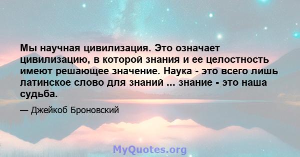 Мы научная цивилизация. Это означает цивилизацию, в которой знания и ее целостность имеют решающее значение. Наука - это всего лишь латинское слово для знаний ... знание - это наша судьба.