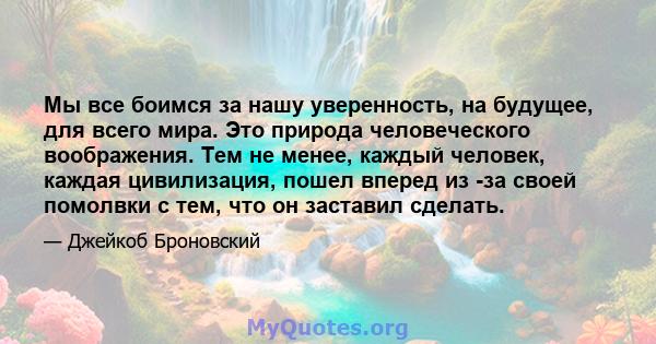 Мы все боимся за нашу уверенность, на будущее, для всего мира. Это природа человеческого воображения. Тем не менее, каждый человек, каждая цивилизация, пошел вперед из -за своей помолвки с тем, что он заставил сделать.