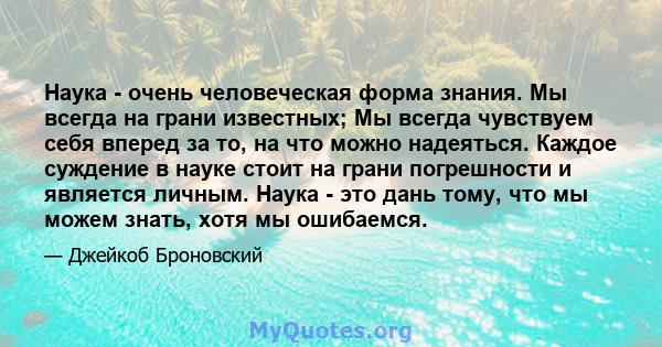 Наука - очень человеческая форма знания. Мы всегда на грани известных; Мы всегда чувствуем себя вперед за то, на что можно надеяться. Каждое суждение в науке стоит на грани погрешности и является личным. Наука - это