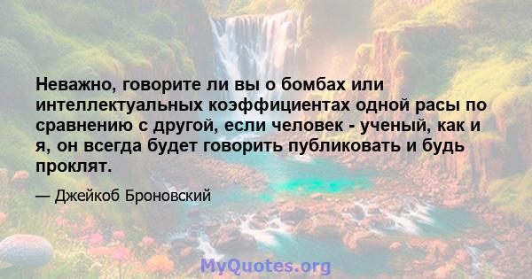 Неважно, говорите ли вы о бомбах или интеллектуальных коэффициентах одной расы по сравнению с другой, если человек - ученый, как и я, он всегда будет говорить публиковать и будь проклят.