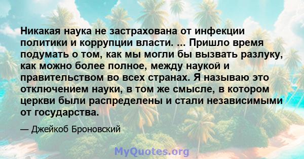 Никакая наука не застрахована от инфекции политики и коррупции власти. ... Пришло время подумать о том, как мы могли бы вызвать разлуку, как можно более полное, между наукой и правительством во всех странах. Я называю