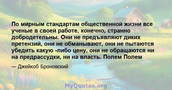 По мирным стандартам общественной жизни все ученые в своей работе, конечно, странно добродетельны. Они не предъявляют диких претензий, они не обманывают, они не пытаются убедить какую -либо стоимость, они не призывают