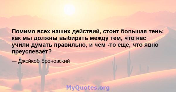 Помимо всех наших действий, стоит большая тень: как мы должны выбирать между тем, что нас учили думать правильно, и чем -то еще, что явно преуспевает?