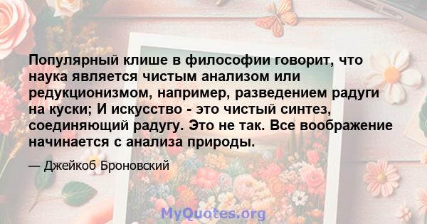 Популярный клише в философии говорит, что наука является чистым анализом или редукционизмом, например, разведением радуги на куски; И искусство - это чистый синтез, соединяющий радугу. Это не так. Все воображение