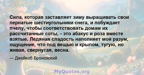 Сила, которая заставляет зиму выращивать свои пернатые шестиугольники снега, и побуждает пчелу, чтобы соответствовать домам их рассчитанные соты, - это абакус и роза вместе взятые. Ледяная сладость наполняет мой разум,